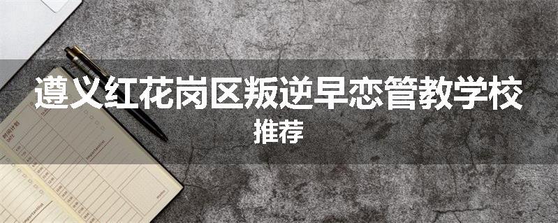 遵义红花岗区叛逆早恋管教学校推荐