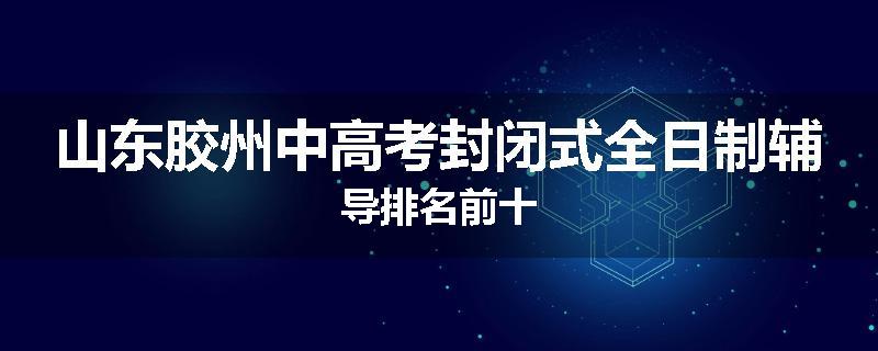 山东胶州中高考封闭式全日制辅导排名前十