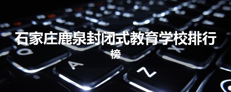 石家庄鹿泉封闭式教育学校排行榜