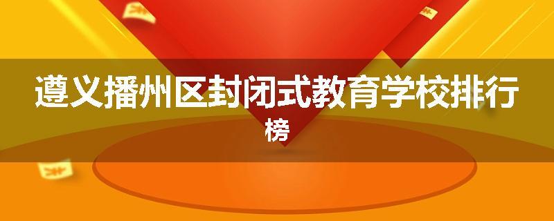 遵义播州区封闭式教育学校排行榜