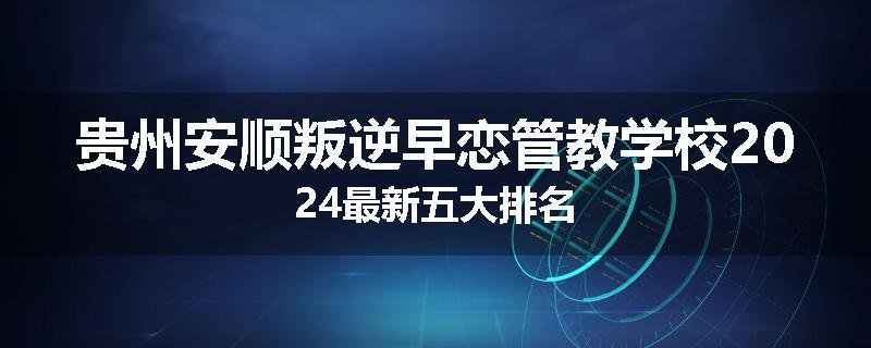 贵州安顺叛逆早恋管教学校2024最新五大排名