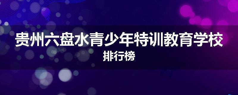 贵州六盘水青少年特训教育学校排行榜