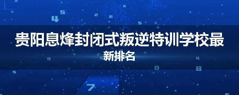 贵阳息烽封闭式叛逆特训学校最新排名