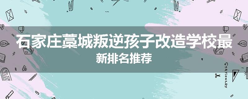 石家庄藁城叛逆孩子改造学校最新排名推荐