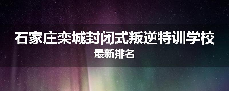 石家庄栾城封闭式叛逆特训学校最新排名