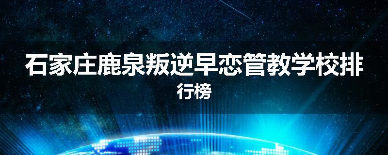 石家庄鹿泉叛逆早恋管教学校排行榜