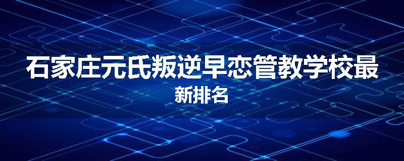 石家庄元氏叛逆早恋管教学校最新排名