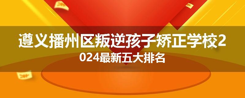 遵义播州区叛逆孩子矫正学校2024最新五大排名