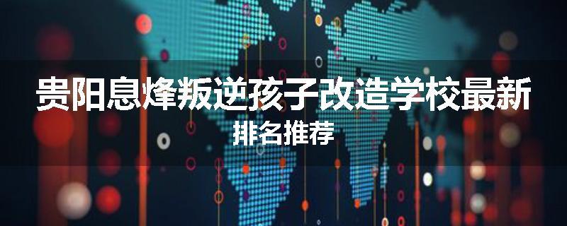 贵阳息烽叛逆孩子改造学校最新排名推荐