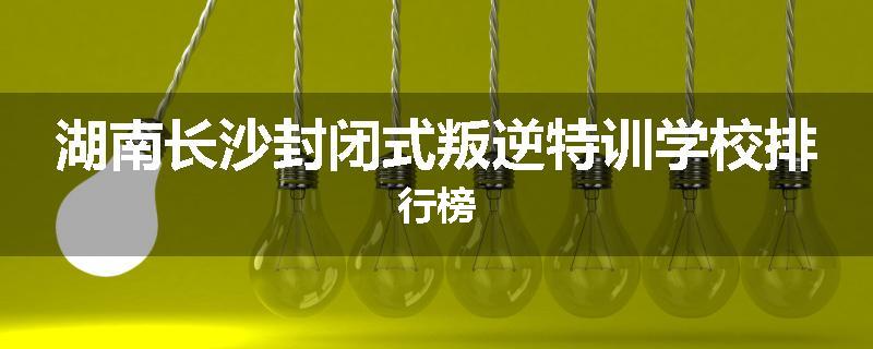 湖南长沙封闭式叛逆特训学校排行榜