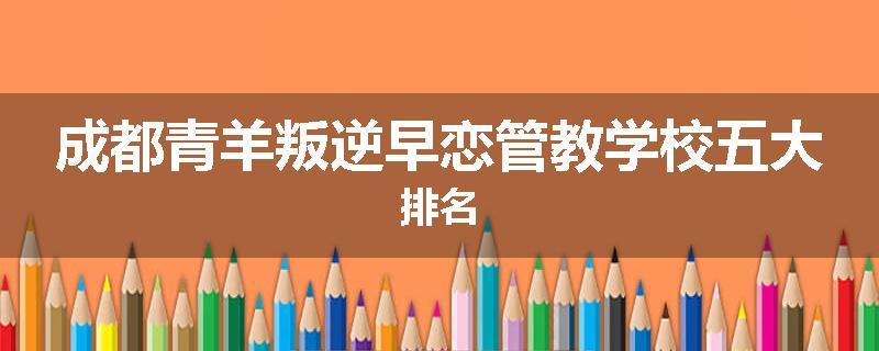 成都青羊叛逆早恋管教学校五大排名