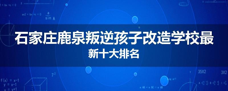 石家庄鹿泉叛逆孩子改造学校最新十大排名