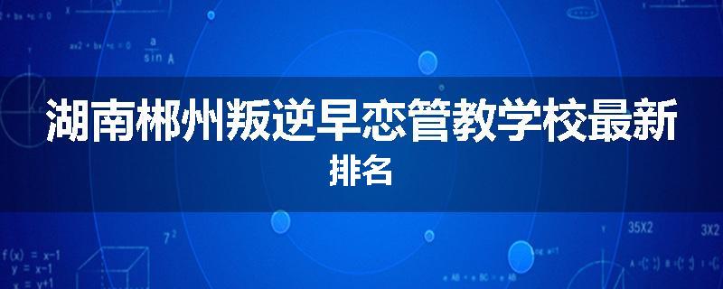 湖南郴州叛逆早恋管教学校最新排名