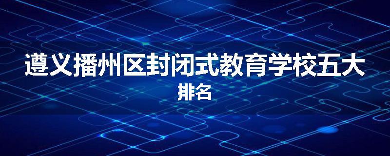 遵义播州区封闭式教育学校五大排名