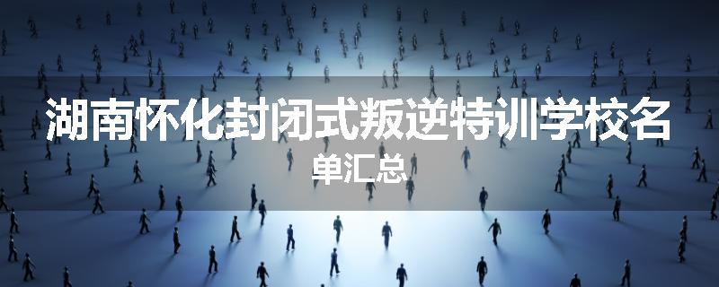 湖南怀化封闭式叛逆特训学校名单汇总