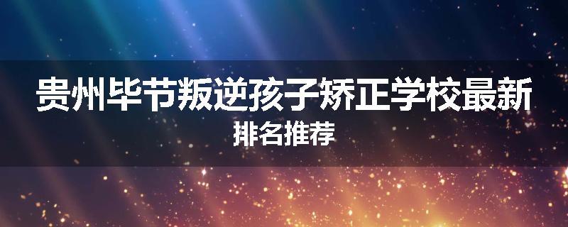 贵州毕节叛逆孩子矫正学校最新排名推荐