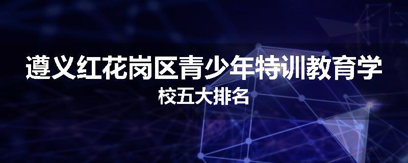 遵义红花岗区青少年特训教育学校五大排名