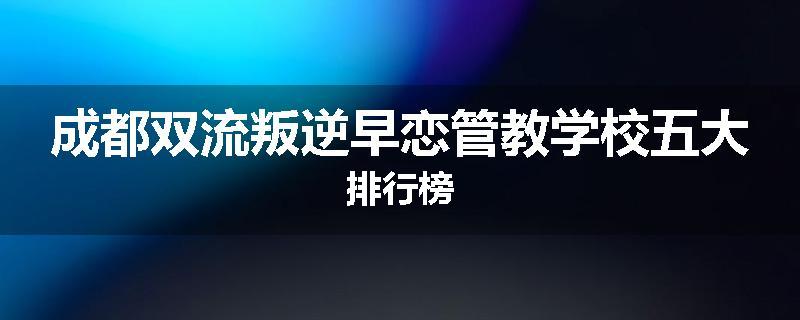成都双流叛逆早恋管教学校五大排行榜