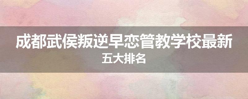 成都武侯叛逆早恋管教学校最新五大排名