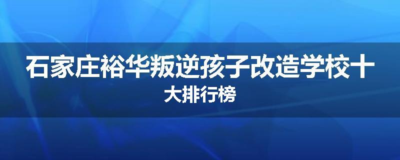 石家庄裕华叛逆孩子改造学校十大排行榜
