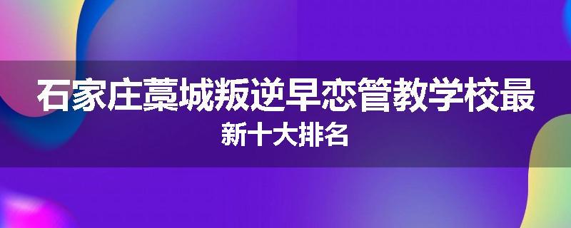 石家庄藁城叛逆早恋管教学校最新十大排名