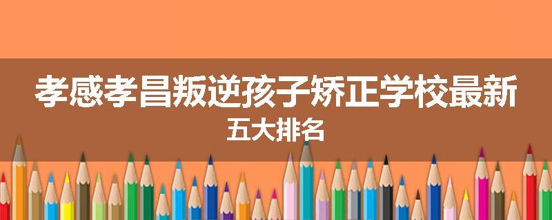 孝感孝昌叛逆孩子矫正学校最新五大排名