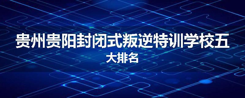 贵州贵阳封闭式叛逆特训学校五大排名