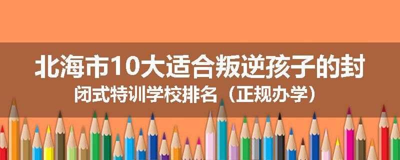 北海市10大适合叛逆孩子的封闭式特训学校排名（正规办学）