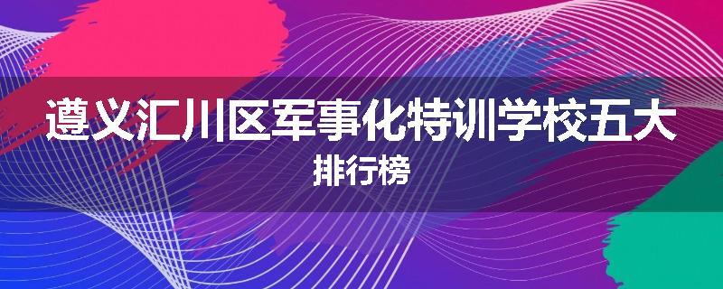 遵义汇川区军事化特训学校五大排行榜