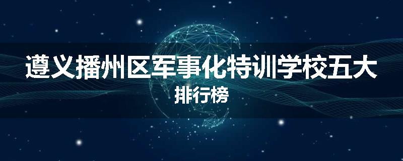 遵义播州区军事化特训学校五大排行榜