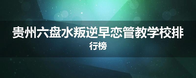 贵州六盘水叛逆早恋管教学校排行榜