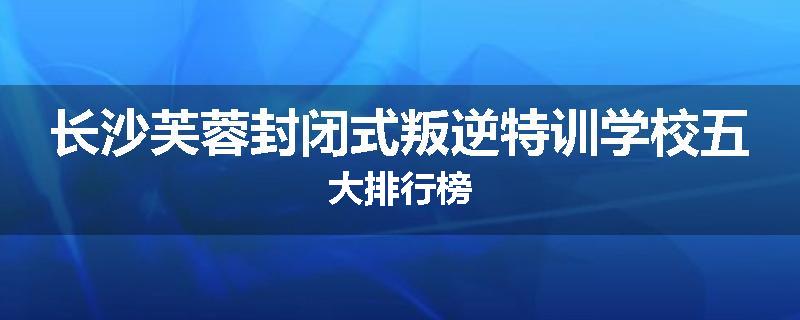 长沙芙蓉封闭式叛逆特训学校五大排行榜