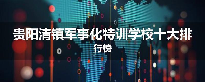贵阳清镇军事化特训学校十大排行榜
