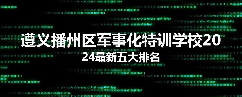 遵义播州区军事化特训学校2024最新五大排名