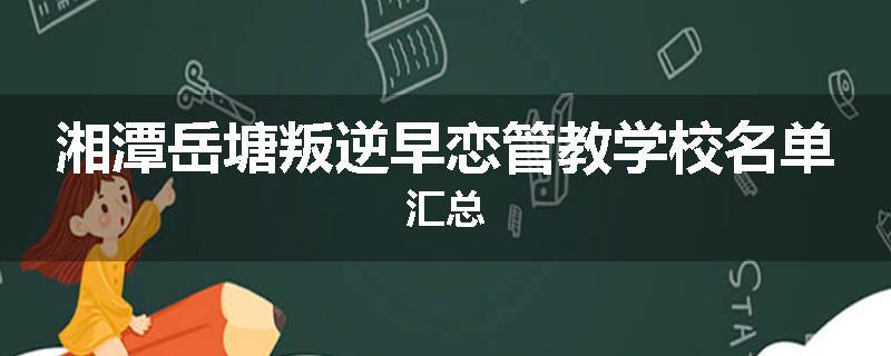 湘潭岳塘叛逆早恋管教学校名单汇总