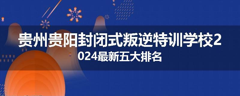 贵州贵阳封闭式叛逆特训学校2024最新五大排名