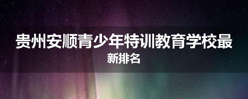 贵州安顺青少年特训教育学校最新排名