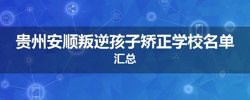 贵州安顺叛逆孩子矫正学校名单汇总