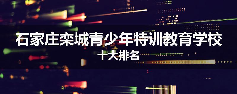 石家庄栾城青少年特训教育学校十大排名