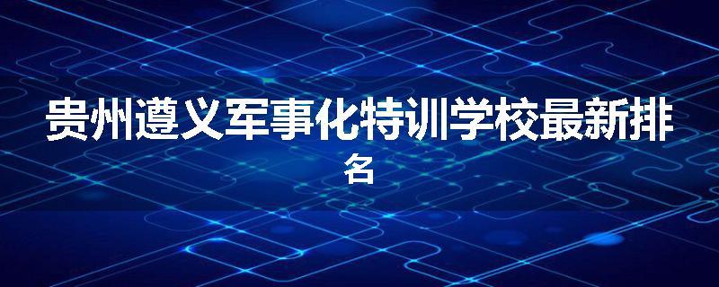 贵州遵义军事化特训学校最新排名