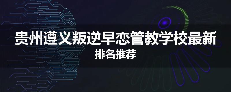 贵州遵义叛逆早恋管教学校最新排名推荐