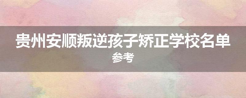 贵州安顺叛逆孩子矫正学校名单参考