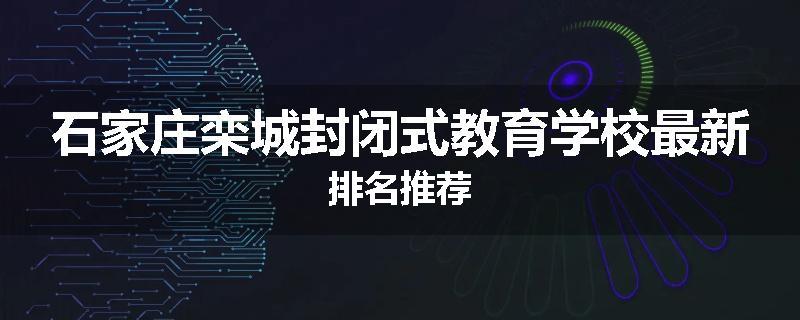 石家庄栾城封闭式教育学校最新排名推荐