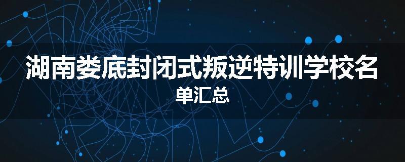 湖南娄底封闭式叛逆特训学校名单汇总