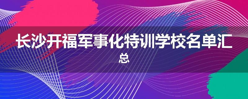 长沙开福军事化特训学校名单汇总