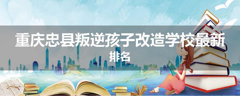 重庆忠县叛逆孩子改造学校最新排名
