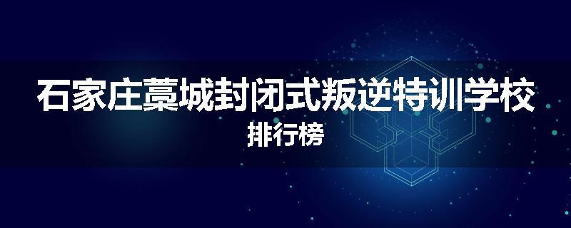 石家庄藁城封闭式叛逆特训学校排行榜