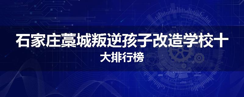 石家庄藁城叛逆孩子改造学校十大排行榜