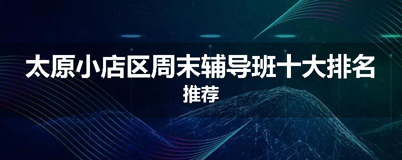 太原小店区周末辅导班十大排名推荐