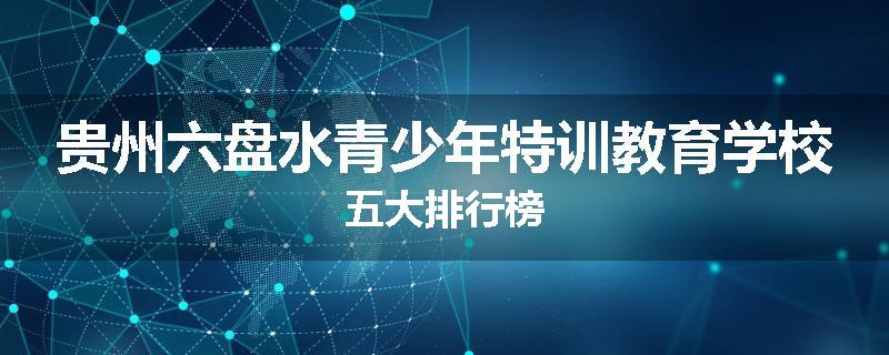 贵州六盘水青少年特训教育学校五大排行榜